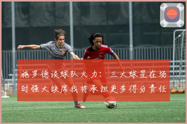 施罗德谈球队火力：三大球星在场时强大缺席我将承担更多得分责任