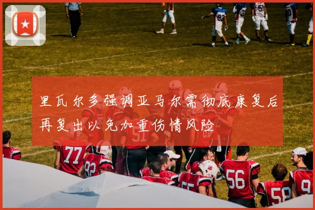 里瓦尔多强调亚马尔需彻底康复后再复出以免加重伤情风险