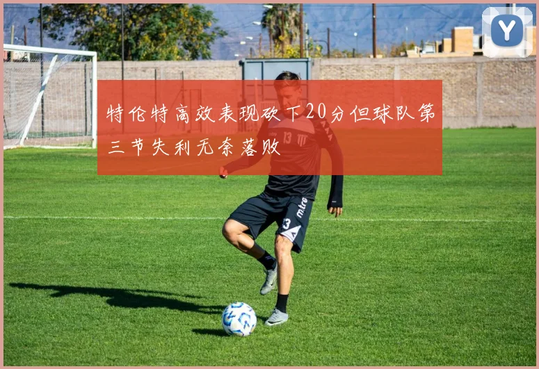 特伦特高效表现砍下20分但球队第三节失利无奈落败