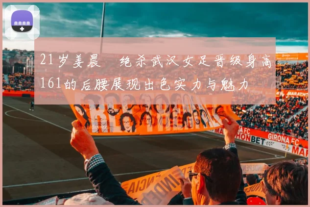 21岁姜晨璟绝杀武汉女足晋级身高161的后腰展现出色实力与魅力
