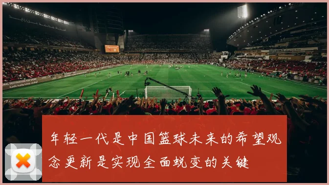 年轻一代是中国篮球未来的希望观念更新是实现全面蜕变的关键