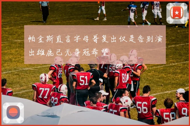 帕金斯直言字母哥复出仅是告别演出雄鹿已无争冠希望