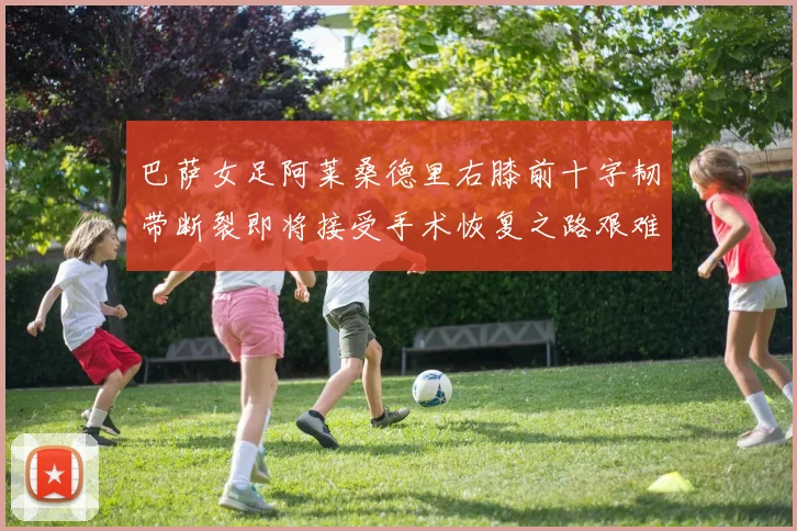 巴萨女足阿莱桑德里右膝前十字韧带断裂即将接受手术恢复之路艰难