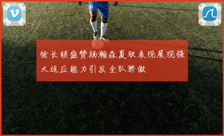 徐长锁盛赞杨瀚森夏联表现展现强大适应能力引发全队骄傲