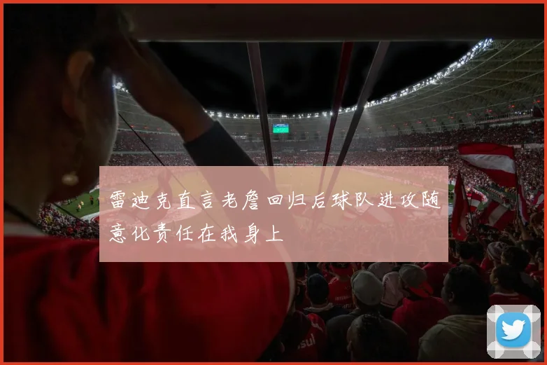 雷迪克直言老詹回归后球队进攻随意化责任在我身上
