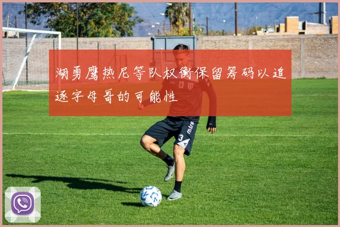 湖勇鹰热尼等队权衡保留筹码以追逐字母哥的可能性