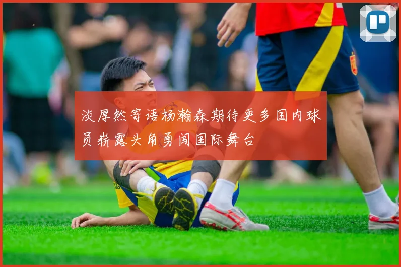 淡厚然寄语杨瀚森期待更多国内球员崭露头角勇闯国际舞台