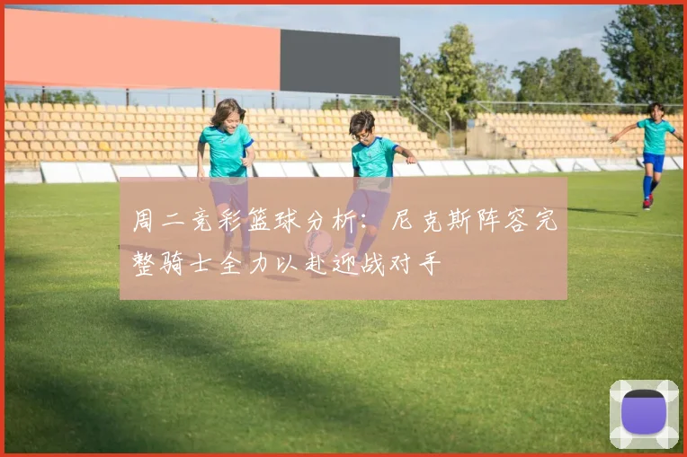 周二竞彩篮球分析：尼克斯阵容完整骑士全力以赴迎战对手