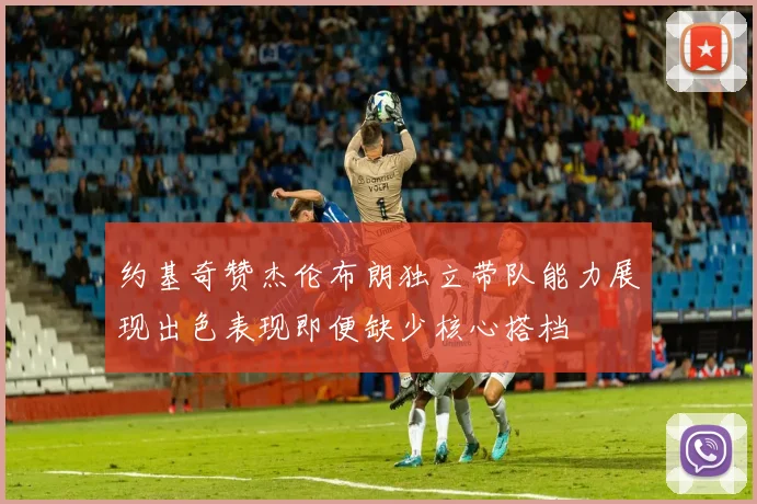 约基奇赞杰伦布朗独立带队能力展现出色表现即便缺少核心搭档