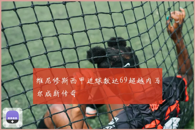 维尼修斯西甲进球数达69超越内马尔成新传奇