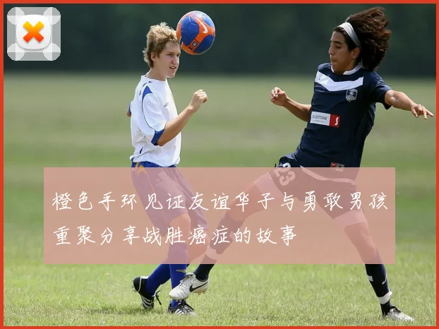 橙色手环见证友谊华子与勇敢男孩重聚分享战胜癌症的故事