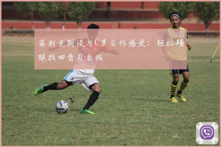 菲利克斯谈与C罗合作感受：轻松踢球找回昔日自我