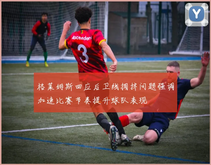 格莱姆斯回应后卫线拥挤问题强调加速比赛节奏提升球队表现